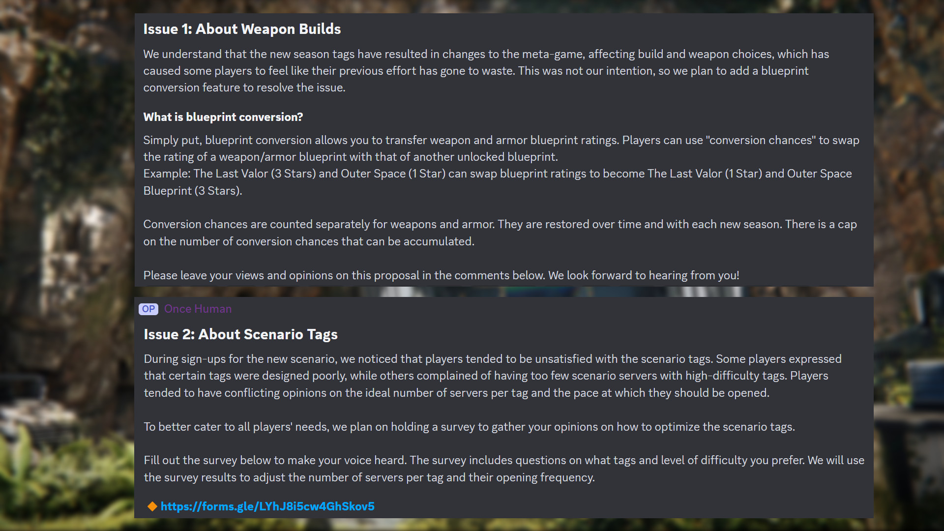 Bir zamanlar İnsan Discord mesajı: "1. Sayı: Silah Yapıları Hakkında Yeni sezon etiketlerinin meta oyunda değişikliklere yol açtığını, yapı ve silah seçimlerini etkilediğini ve bazı oyuncuların önceki çabalarının boşa gittiğini hissetmesine neden olduğunu anlıyoruz. Bu bizim niyetimiz değildi, bu nedenle sorunu çözmek için bir plan dönüştürme özelliği eklemeyi planlıyoruz. Plan dönüştürme nedir? Basitçe söylemek gerekirse, plan dönüştürme silah ve zırh plan derecelendirmelerini aktarmanıza olanak tanır. Oyuncular şunları kullanabilir: "dönüşüm şansları" Bir silah/zırh taslağının derecesini başka bir kilidi açılmış taslakla değiştirmek için. Örnek: The Last Valor (3 Yıldız) ve Outer Space (1 Yıldız), taslak derecelerini değiştirerek The Last Valor (1 Yıldız) ve Outer Space Blueprint (3 Yıldız) olabilirler. Silahlar ve zırhlar için dönüşüm şansları ayrı ayrı sayılır. Zamanla ve her yeni sezonda geri yüklenirler. Biriktirilebilecek dönüşüm şansı sayısında bir sınır vardır. Lütfen bu öneri hakkındaki görüşlerinizi ve düşüncelerinizi aşağıdaki yorumlara bırakın. Sizden haber bekliyoruz! Sorun 2: Senaryo Etiketleri Hakkında Yeni senaryo için kayıtlar sırasında, oyuncuların senaryo etiketlerinden memnun olmadıklarını fark ettik. Bazı oyuncular belirli etiketlerin kötü tasarlandığını ifade ederken, diğerleri yüksek zorluk etiketlerine sahip çok az senaryo sunucusu olduğundan şikayet ettiler. Oyuncular, etiket başına ideal sunucu sayısı ve bunların açılması gereken hız konusunda genellikle çelişkili görüşlere sahip oldular. Tüm oyuncuların ihtiyaçlarını daha iyi karşılamak için, senaryo etiketlerini nasıl optimize edeceğiniz konusunda görüşlerinizi toplamak üzere bir anket düzenlemeyi planlıyoruz. Sesinizi duyurmak için aşağıdaki anketi doldurun. Anket, hangi etiketleri ve zorluk seviyesini tercih ettiğinize dair sorular içeriyor. Anket sonuçlarını, etiket başına sunucu sayısını ve bunların açılma sıklığını ayarlamak için kullanacağız."