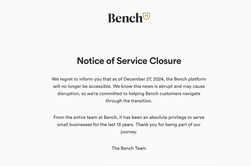 Bench'in müşterilere 27 Aralık itibarıyla kapanacağına dair bildiriminin ekran görüntüsü kopyasında şunlar yazıyor: "27 Aralık 2024 tarihinden itibaren Bench platformuna artık erişilemeyeceğini üzülerek bildiririz. Bu haberin ani olduğunu ve aksamaya yol açabileceğini biliyoruz, bu nedenle Bench müşterilerinin geçiş sürecinde yardımcı olmaya kararlıyız. "Bench'teki tüm ekip, son 13 yıldır küçük işletmelere hizmet vermek mutlak bir ayrıcalıktı. Yolculuğumuzun bir parçası olduğunuz için teşekkür ederiz."