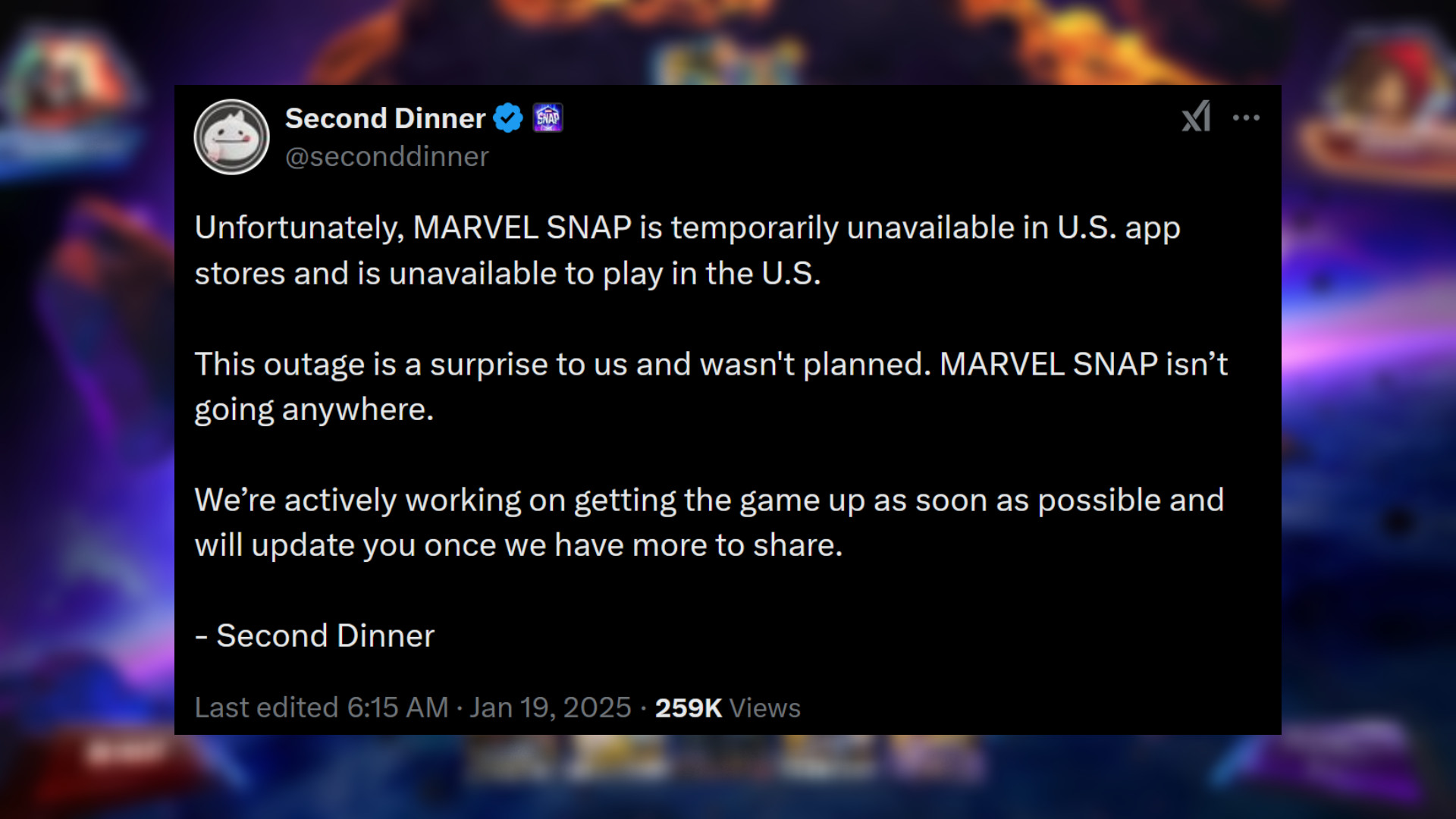 Marvel Snap - İkinci Akşam Yemeğinden Açıklama: "Ne yazık ki MARVEL SNAP, ABD'deki uygulama mağazalarında geçici olarak kullanılamıyor ve ABD'de oynanamıyor. Bu kesinti bizim için sürpriz oldu ve planlanmamıştı. MARVEL SNAP hiçbir yere gitmiyor. Oyunu mümkün olan en kısa sürede yayınlamak için aktif olarak çalışıyoruz ve paylaşacak daha fazla şeyimiz olduğunda sizi bilgilendireceğiz."